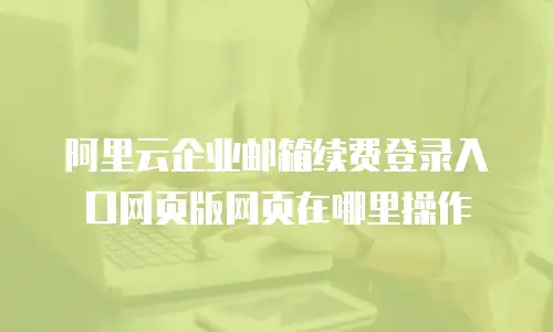 阿里云企业邮箱续费登录入口网页版网页在哪里操作