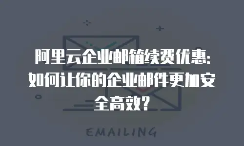 阿里云企业邮箱续费优惠：如何让你的企业邮件更加安全高效？