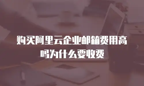 购买阿里云企业邮箱费用高吗为什么要收费