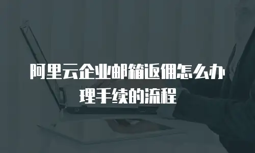阿里云企业邮箱返佣怎么办理手续的流程