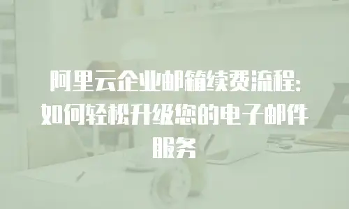 阿里云企业邮箱续费流程：如何轻松升级您的电子邮件服务