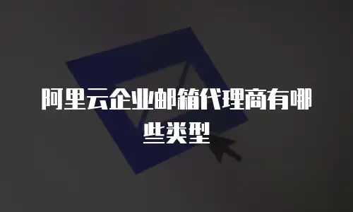 阿里云企业邮箱代理商有哪些类型