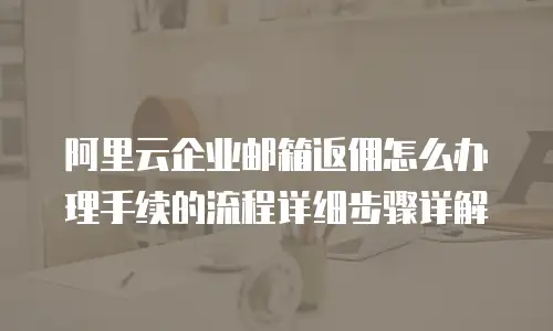 阿里云企业邮箱返佣怎么办理手续的流程详细步骤详解