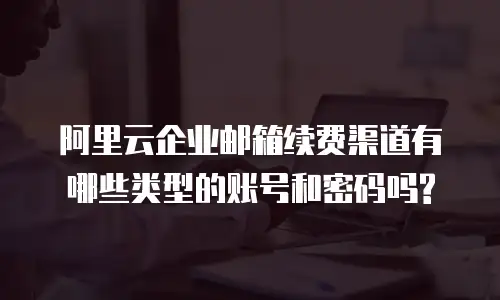 阿里云企业邮箱续费渠道有哪些类型的账号和密码吗?