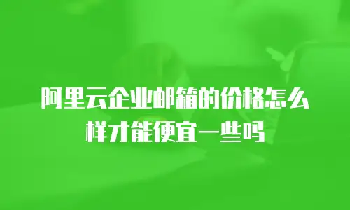 阿里云企业邮箱的价格怎么样才能便宜一些吗