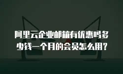 阿里云企业邮箱有优惠吗多少钱一个月的会员怎么用?