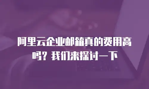 阿里云企业邮箱真的费用高吗？我们来探讨一下