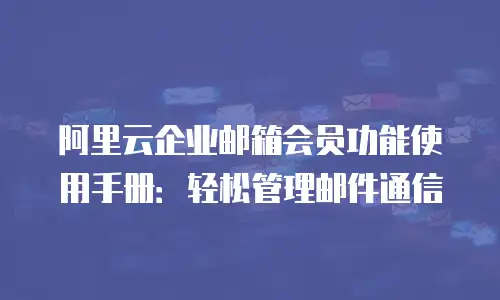 阿里云企业邮箱会员功能使用手册：轻松管理邮件通信