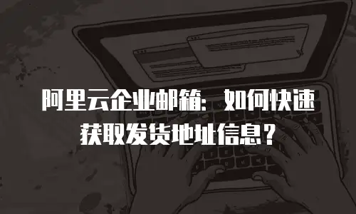 阿里云企业邮箱:如何快速获取发货地址信息?