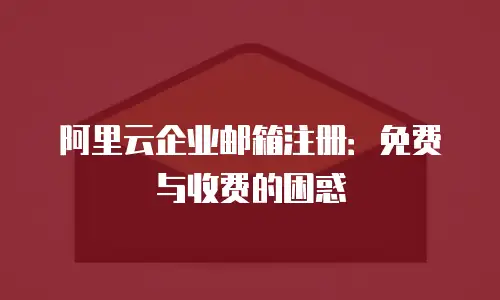 阿里云企业邮箱注册：免费与收费的困惑