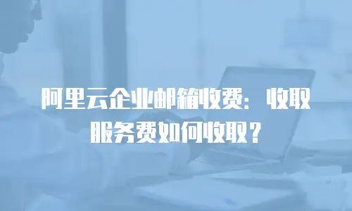 阿里云企业邮箱收费:收取服务费如何收取?