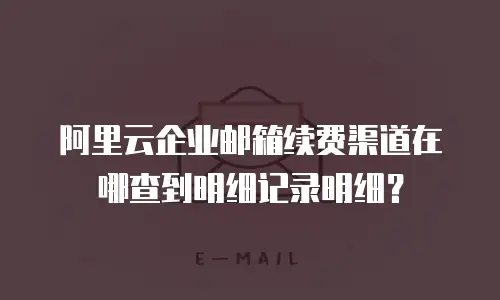 阿里云企业邮箱续费渠道在哪查到明细记录明细？