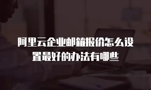 阿里云企业邮箱报价怎么设置最好的办法有哪些