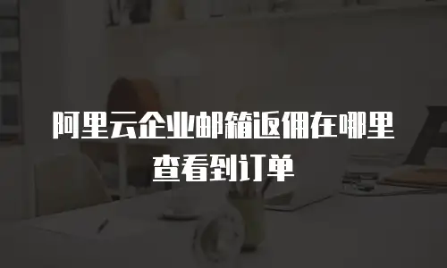 阿里云企业邮箱返佣在哪里查看到订单