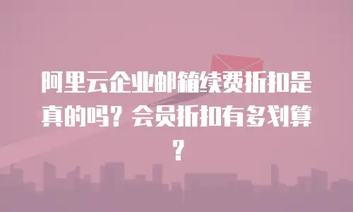 阿里云企业邮箱续费折扣是真的吗?会员折扣有多划算?