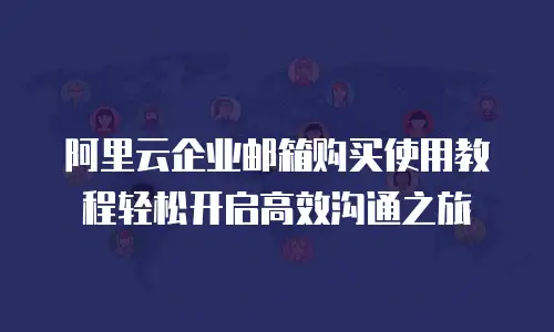 阿里云企业邮箱购买使用教程轻松开启高效沟通之旅