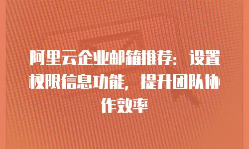阿里云企业邮箱推荐:设置权限信息功能,提升团队协作效率