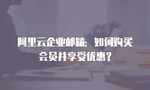 阿里云企业邮箱：如何购买会员并享受优惠？