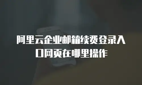 阿里云企业邮箱续费登录入口网页在哪里操作