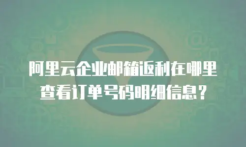 阿里云企业邮箱返利在哪里查看订单号码明细信息？