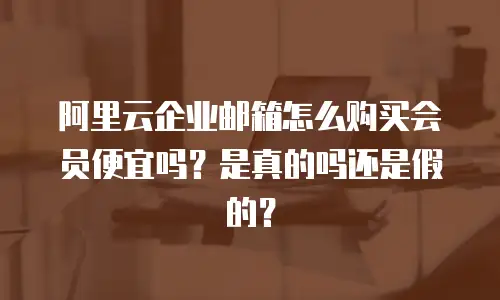 阿里云企业邮箱怎么购买会员便宜吗？是真的吗还是假的？