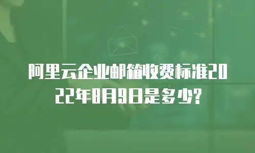 阿里云企业邮箱收费标准2022年8月9日是多少?