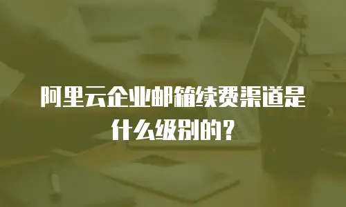 阿里云企业邮箱续费渠道是什么级别的？