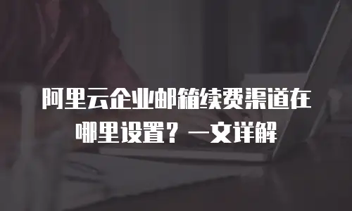 阿里云企业邮箱续费渠道在哪里设置？一文详解