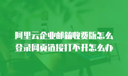 阿里云企业邮箱收费版怎么登录网页链接打不开怎么办