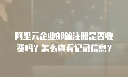 阿里云企业邮箱注册是否收费吗？怎么查看记录信息？