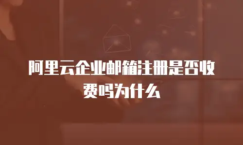 阿里云企业邮箱注册是否收费吗为什么