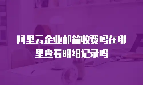 阿里云企业邮箱收费吗在哪里查看明细记录吗