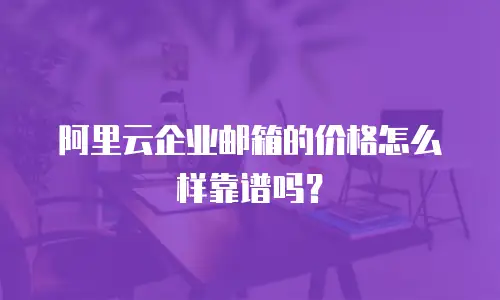 阿里云企业邮箱的价格怎么样靠谱吗？