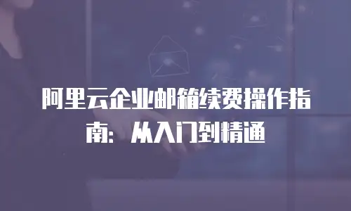 阿里云企业邮箱续费操作指南:从入门到精通