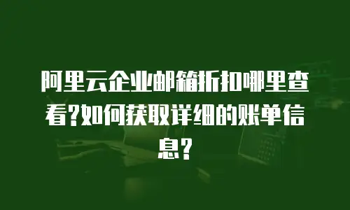 阿里云企业邮箱折扣哪里查看?如何获取详细的账单信息?