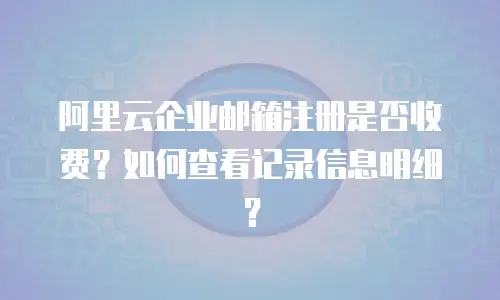 阿里云企业邮箱注册是否收费？如何查看记录信息明细？