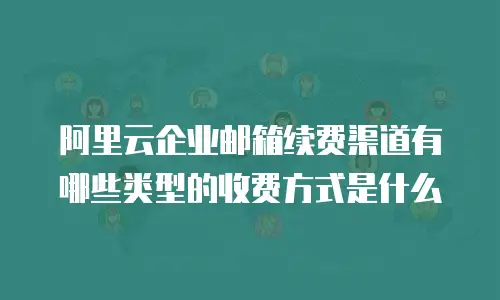 阿里云企业邮箱续费渠道有哪些类型的收费方式是什么