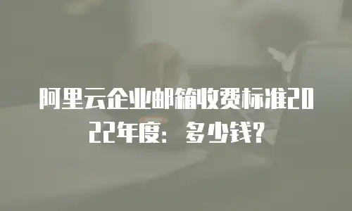 阿里云企业邮箱收费标准2022年度:多少钱?