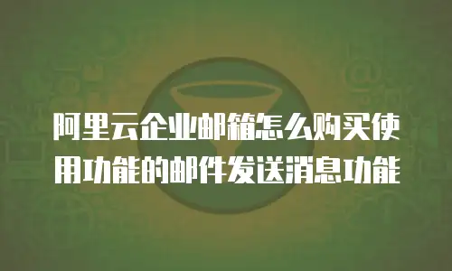 阿里云企业邮箱怎么购买使用功能的邮件发送消息功能