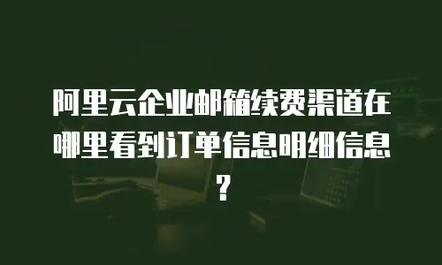 阿里云企业邮箱续费渠道在哪里看到订单信息明细信息?