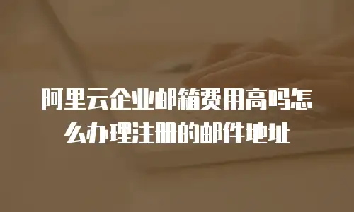 阿里云企业邮箱费用高吗怎么办理注册的邮件地址