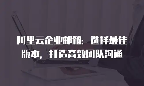 阿里云企业邮箱：选择最佳版本，打造高效团队沟通