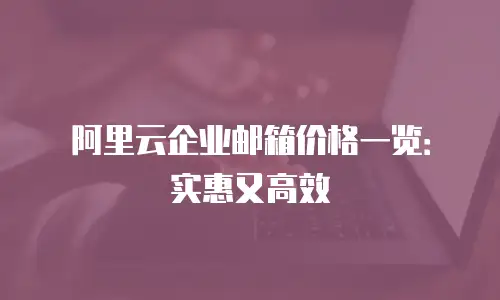 阿里云企业邮箱价格一览：实惠又高效