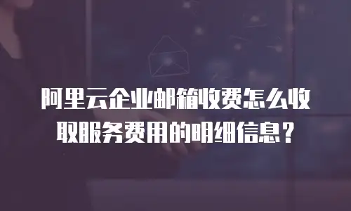 阿里云企业邮箱收费怎么收取服务费用的明细信息？