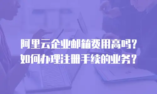 阿里云企业邮箱费用高吗？如何办理注册手续的业务？