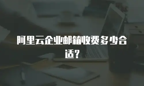 阿里云企业邮箱收费多少合适？