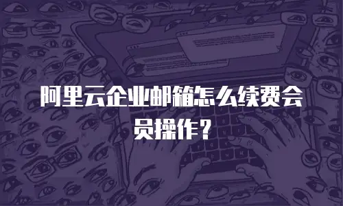 阿里云企业邮箱怎么续费会员操作？