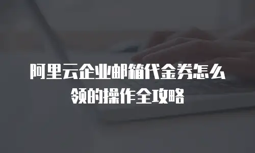 阿里云企业邮箱代金券怎么领的操作全攻略