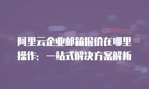 阿里云企业邮箱报价在哪里操作：一站式解决方案解析