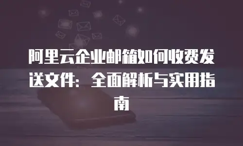 阿里云企业邮箱如何收费发送文件：全面解析与实用指南